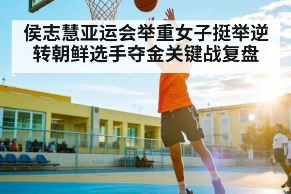 侯志慧亚运会举重女子挺举逆转朝鲜选手夺金关键战复盘