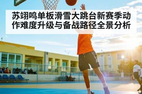 苏翊鸣单板滑雪大跳台新赛季动作难度升级与备战路径全景分析