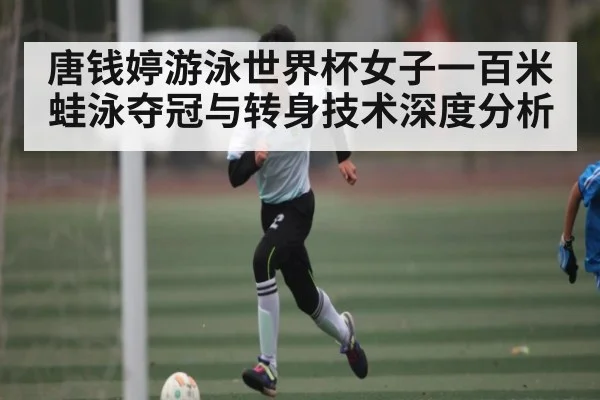唐钱婷游泳世界杯女子一百米蛙泳夺冠与转身技术深度分析